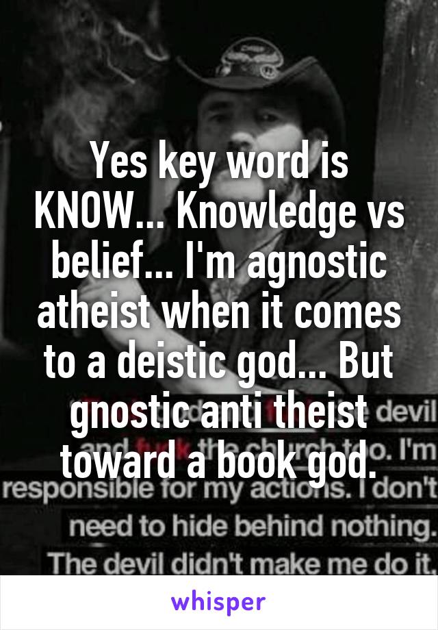 Yes key word is KNOW... Knowledge vs belief... I'm agnostic atheist when it comes to a deistic god... But gnostic anti theist toward a book god.