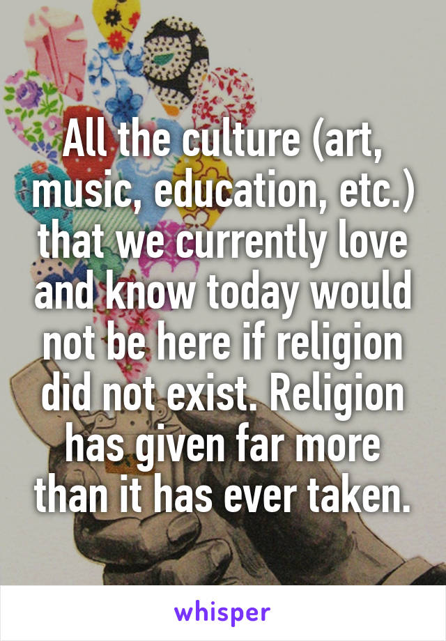 All the culture (art, music, education, etc.) that we currently love and know today would not be here if religion did not exist. Religion has given far more than it has ever taken.