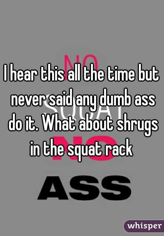 I hear this all the time but never said any dumb ass do it. What about shrugs in the squat rack 