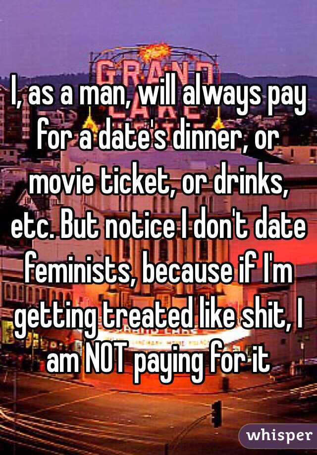 I, as a man, will always pay for a date's dinner, or movie ticket, or drinks, etc. But notice I don't date feminists, because if I'm getting treated like shit, I am NOT paying for it