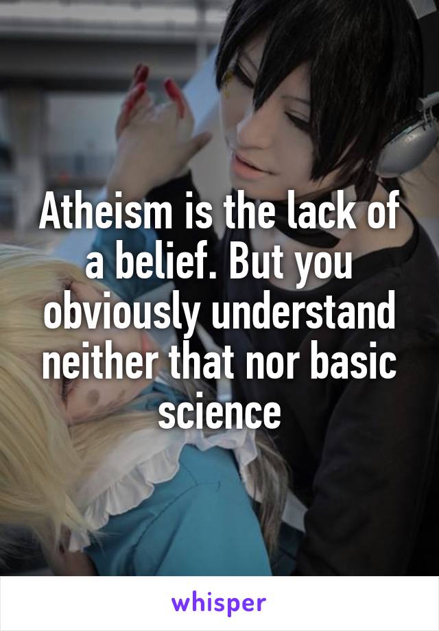 Atheism is the lack of a belief. But you obviously understand neither that nor basic science