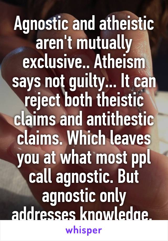 Agnostic and atheistic aren't mutually exclusive.. Atheism says not guilty... It can reject both theistic claims and antithestic claims. Which leaves you at what most ppl call agnostic. But agnostic only addresses knowledge. 