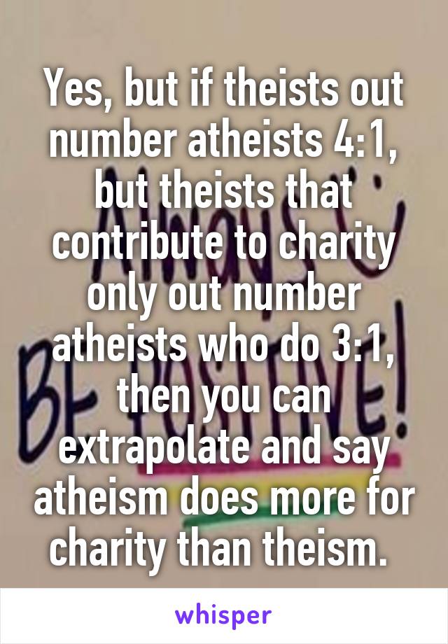 Yes, but if theists out number atheists 4:1, but theists that contribute to charity only out number atheists who do 3:1, then you can extrapolate and say atheism does more for charity than theism. 