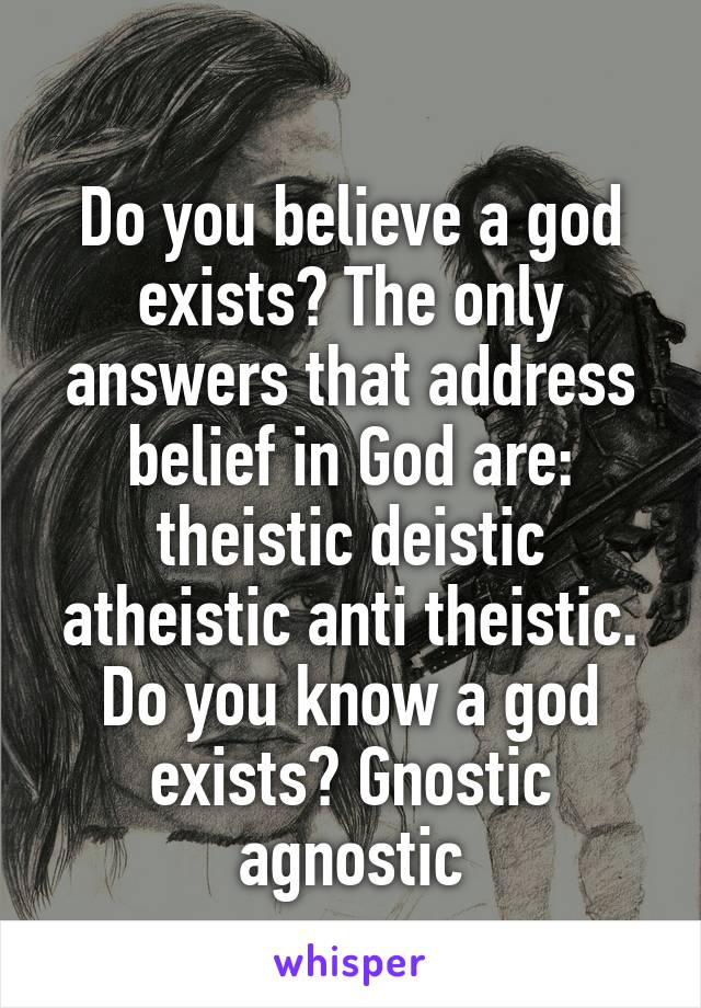
Do you believe a god exists? The only answers that address belief in God are: theistic deistic atheistic anti theistic.
Do you know a god exists? Gnostic agnostic