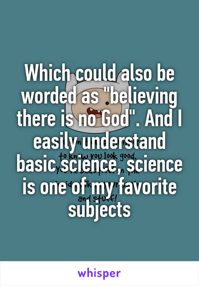 Which could also be worded as "believing there is no God". And I easily understand basic science, science is one of my favorite subjects