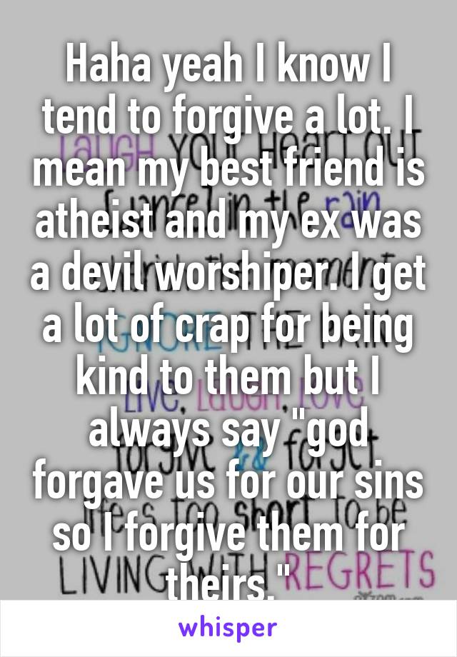 Haha yeah I know I tend to forgive a lot. I mean my best friend is atheist and my ex was a devil worshiper. I get a lot of crap for being kind to them but I always say "god forgave us for our sins so I forgive them for theirs."