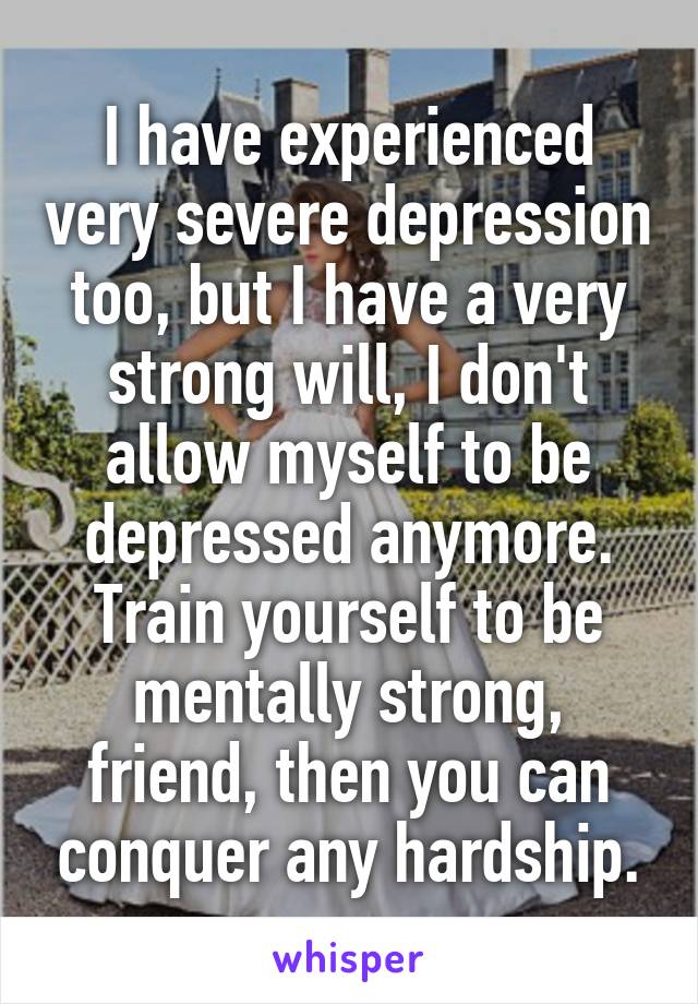 I have experienced very severe depression too, but I have a very strong will, I don't allow myself to be depressed anymore. Train yourself to be mentally strong, friend, then you can conquer any hardship.