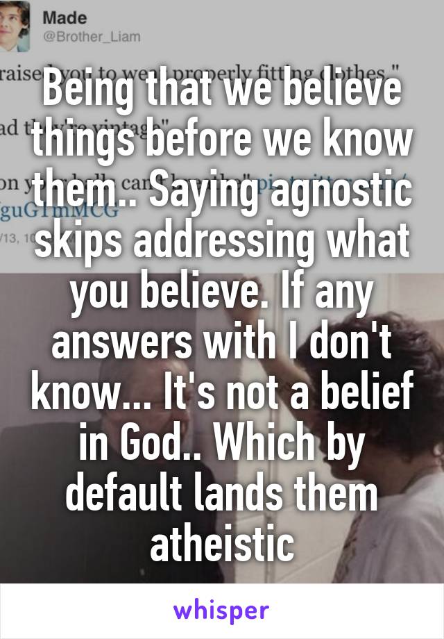 Being that we believe things before we know them.. Saying agnostic skips addressing what you believe. If any answers with I don't know... It's not a belief in God.. Which by default lands them atheistic