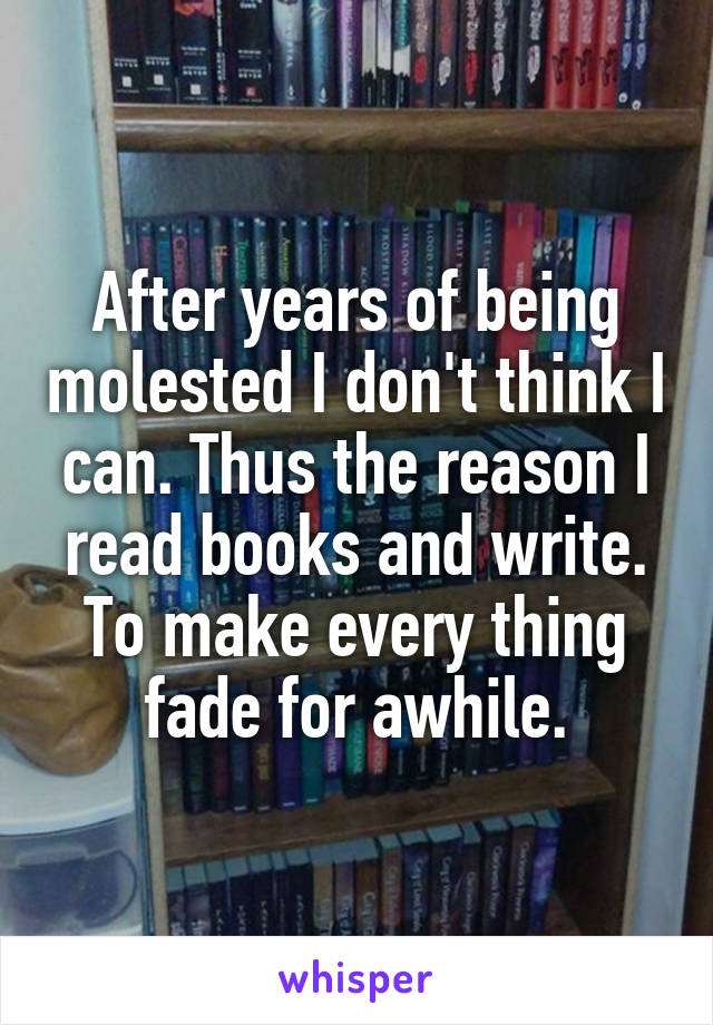 After years of being molested I don't think I can. Thus the reason I read books and write. To make every thing fade for awhile.