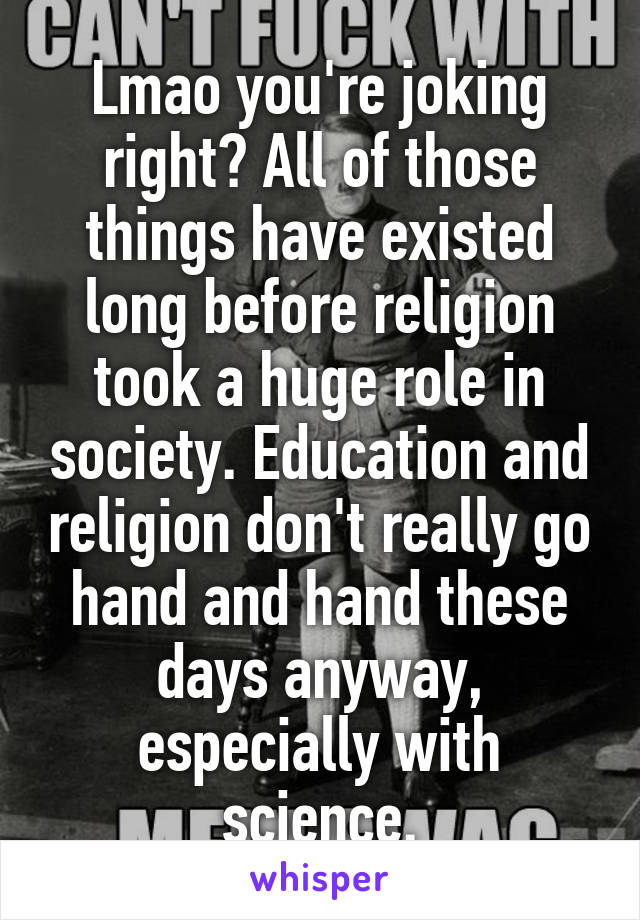 Lmao you're joking right? All of those things have existed long before religion took a huge role in society. Education and religion don't really go hand and hand these days anyway, especially with science.