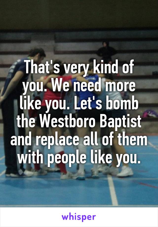 That's very kind of you. We need more like you. Let's bomb the Westboro Baptist and replace all of them with people like you.