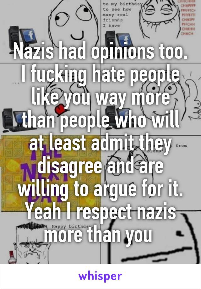 Nazis had opinions too. I fucking hate people like you way more than people who will at least admit they disagree and are willing to argue for it. Yeah I respect nazis more than you 