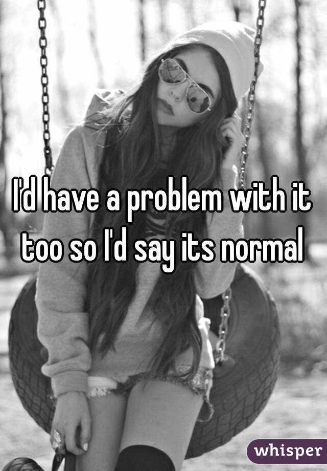 I'd have a problem with it too so I'd say its normal 