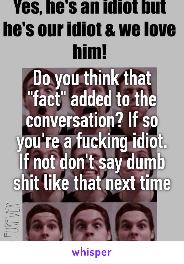 Do you think that "fact" added to the conversation? If so you're a fucking idiot. If not don't say dumb shit like that next time