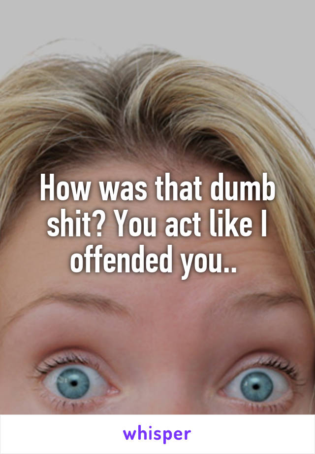 How was that dumb shit? You act like I offended you.. 