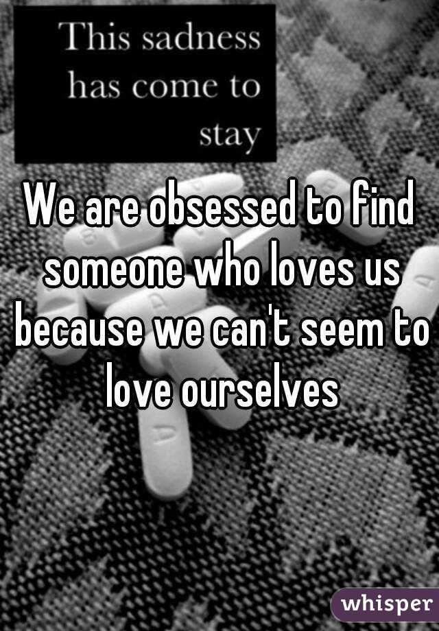 We are obsessed to find someone who loves us because we can't seem to love ourselves
