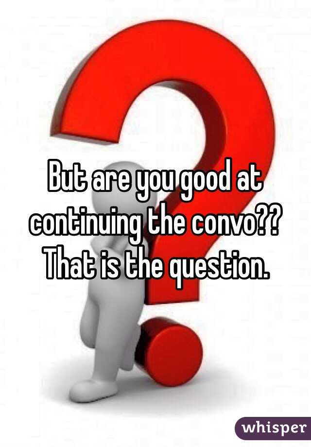 But are you good at continuing the convo?? That is the question. 