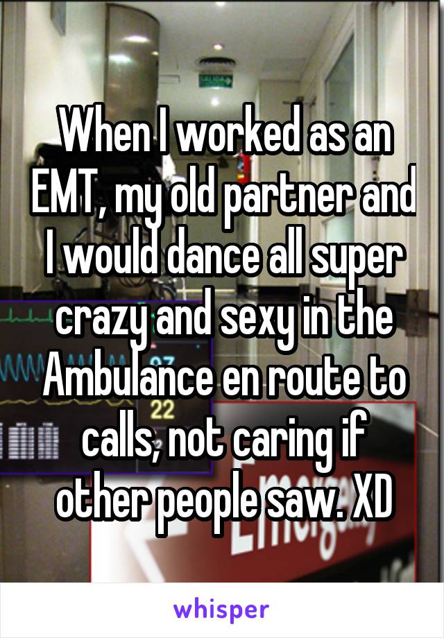 When I worked as an EMT, my old partner and I would dance all super crazy and sexy in the Ambulance en route to calls, not caring if other people saw. XD