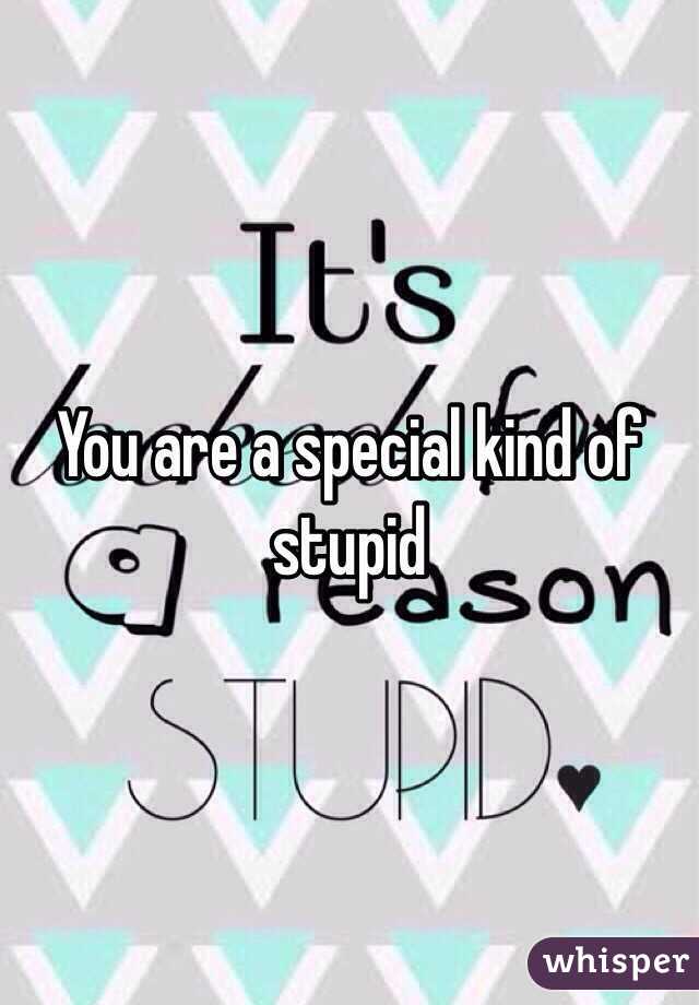 You are a special kind of stupid