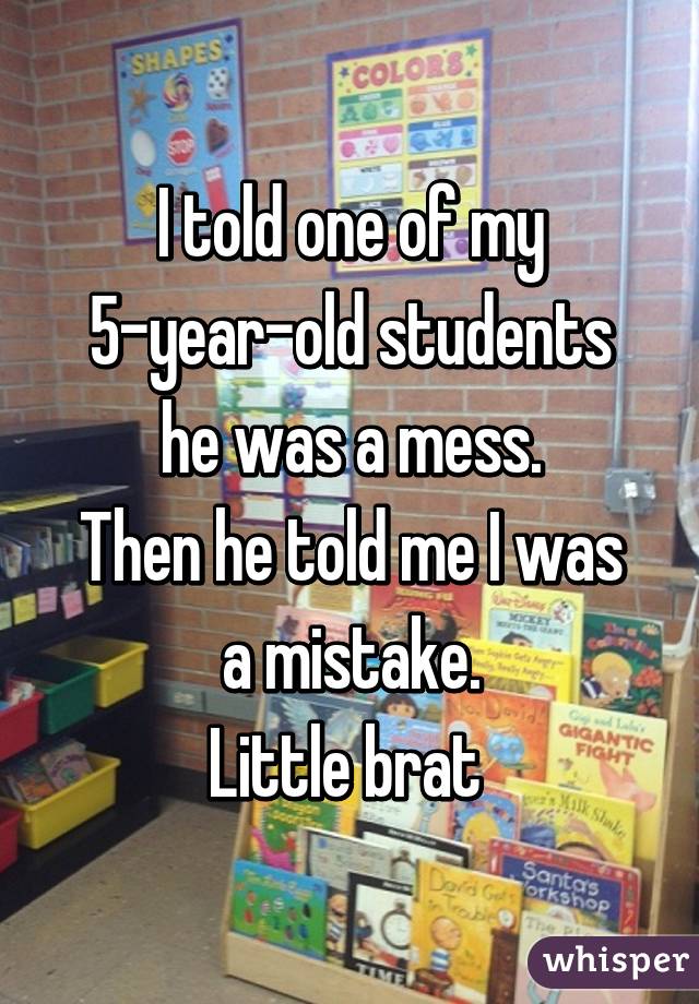 I told one of my 5-year-old students he was a mess.
Then he told me I was a mistake.
Little brat 