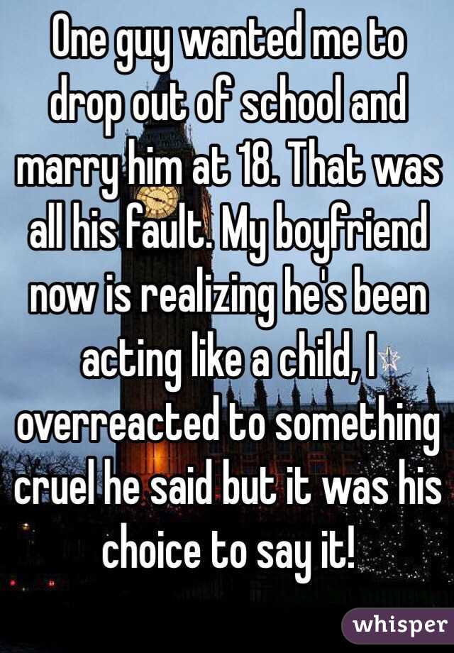 One guy wanted me to drop out of school and marry him at 18. That was all his fault. My boyfriend now is realizing he's been acting like a child, I overreacted to something cruel he said but it was his choice to say it!