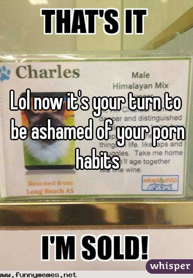 Lol now it's your turn to be ashamed of your porn habits