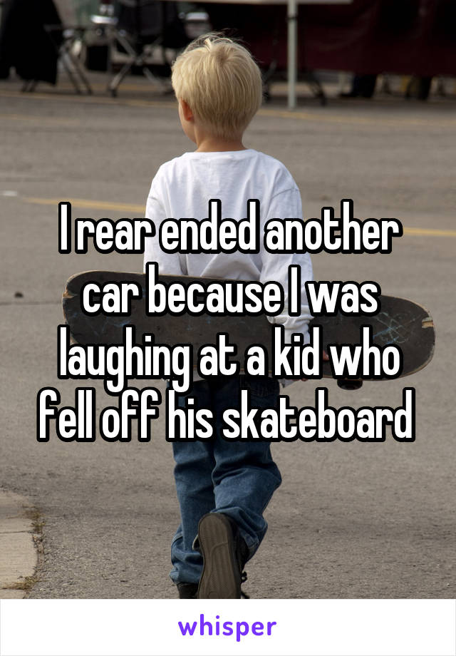I rear ended another car because I was laughing at a kid who fell off his skateboard 