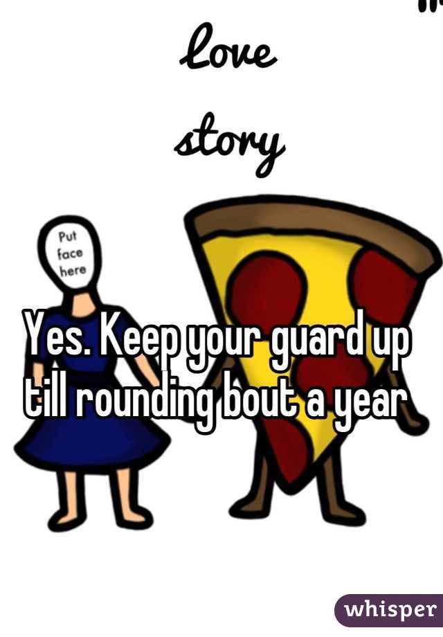 Yes. Keep your guard up till rounding bout a year