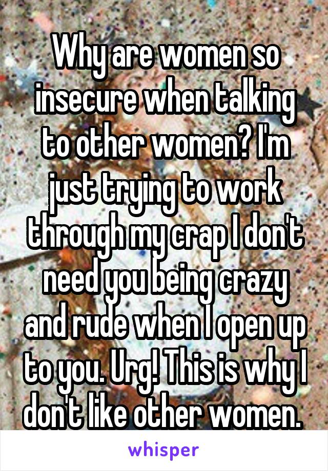 Why are women so insecure when talking to other women? I'm just trying to work through my crap I don't need you being crazy and rude when I open up to you. Urg! This is why I don't like other women. 
