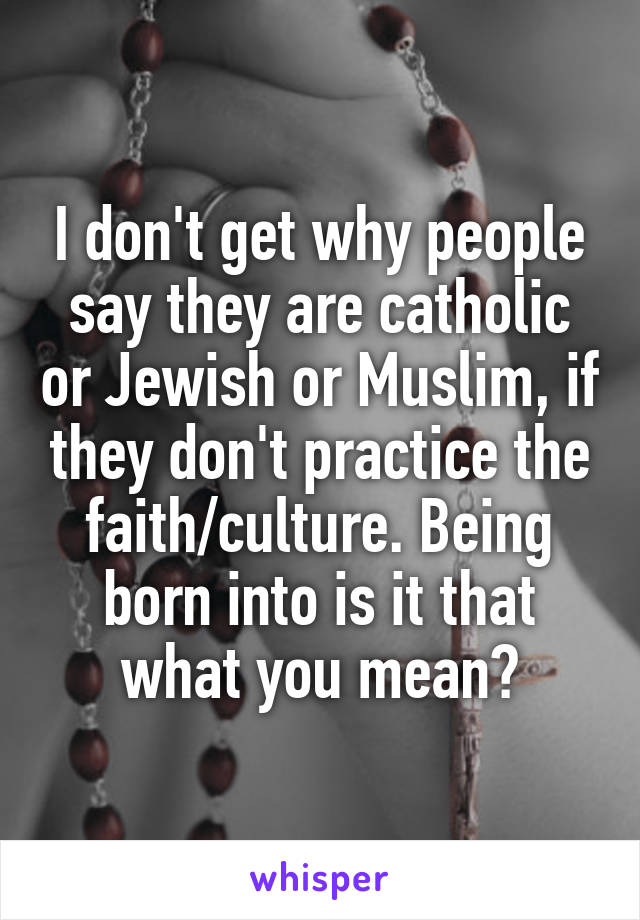I don't get why people say they are catholic or Jewish or Muslim, if they don't practice the faith/culture. Being born into is it that what you mean?