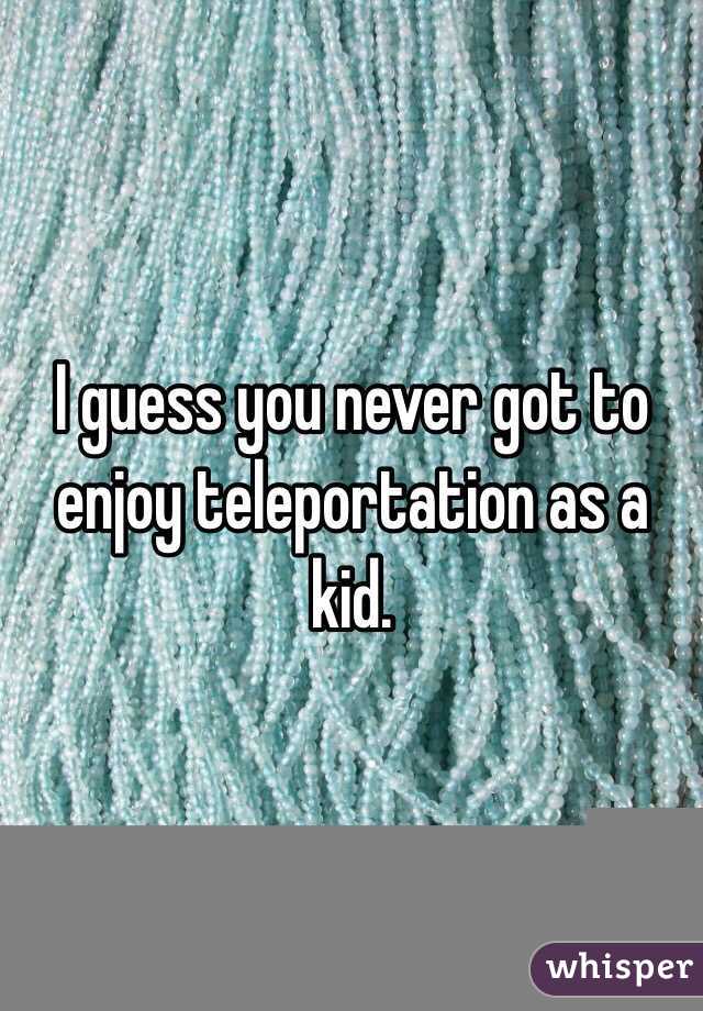 I guess you never got to enjoy teleportation as a kid.