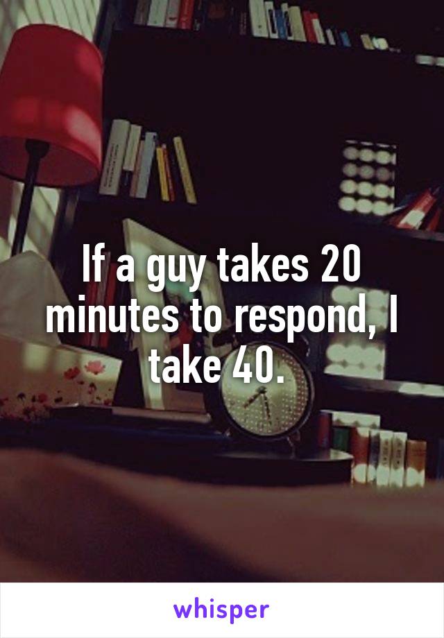 If a guy takes 20 minutes to respond, I take 40. 