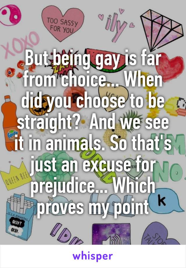 But being gay is far from choice... When did you choose to be straight?  And we see it in animals. So that's just an excuse for prejudice... Which proves my point