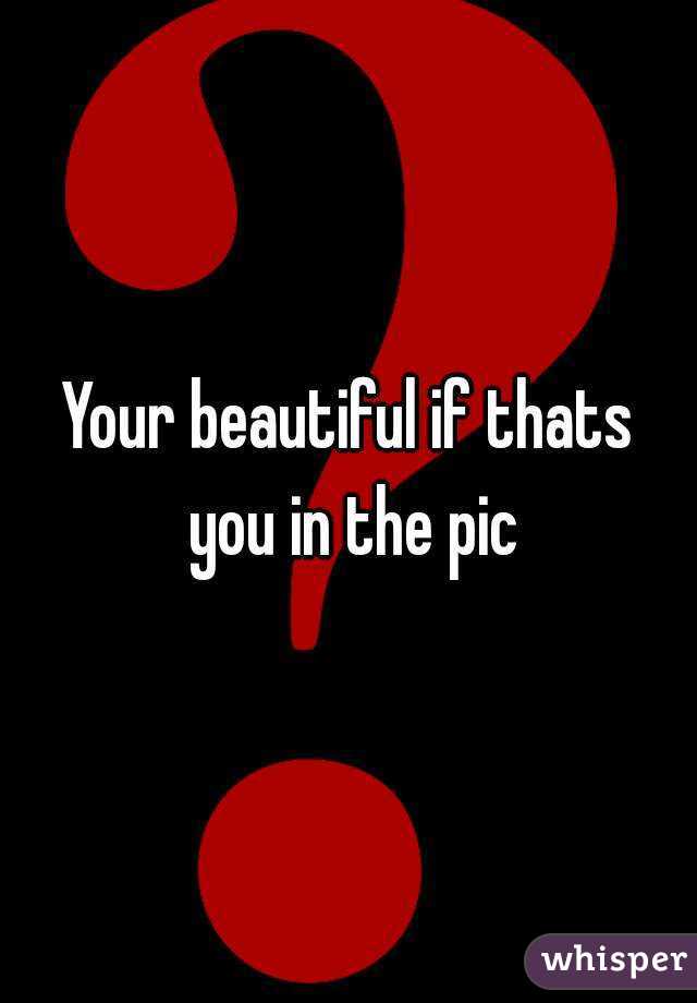 Your beautiful if thats you in the pic