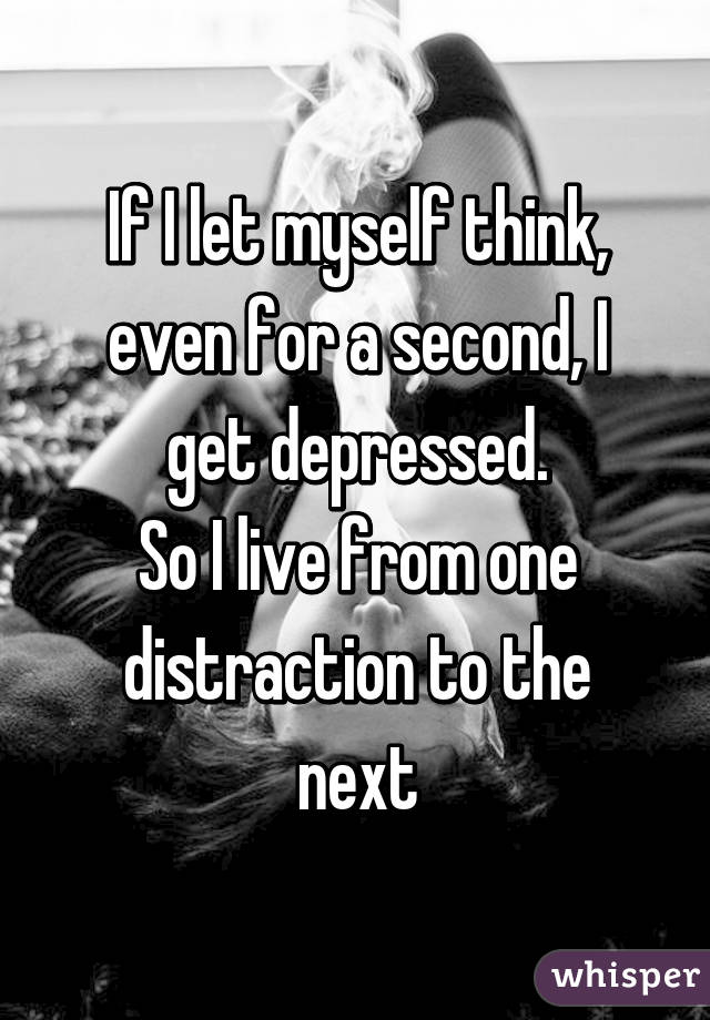 If I let myself think, even for a second, I get depressed.
So I live from one distraction to the next