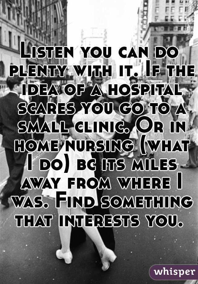 Listen you can do plenty with it. If the idea of a hospital scares you go to a small clinic. Or in home nursing (what I do) bc its miles away from where I was. Find something that interests you. 