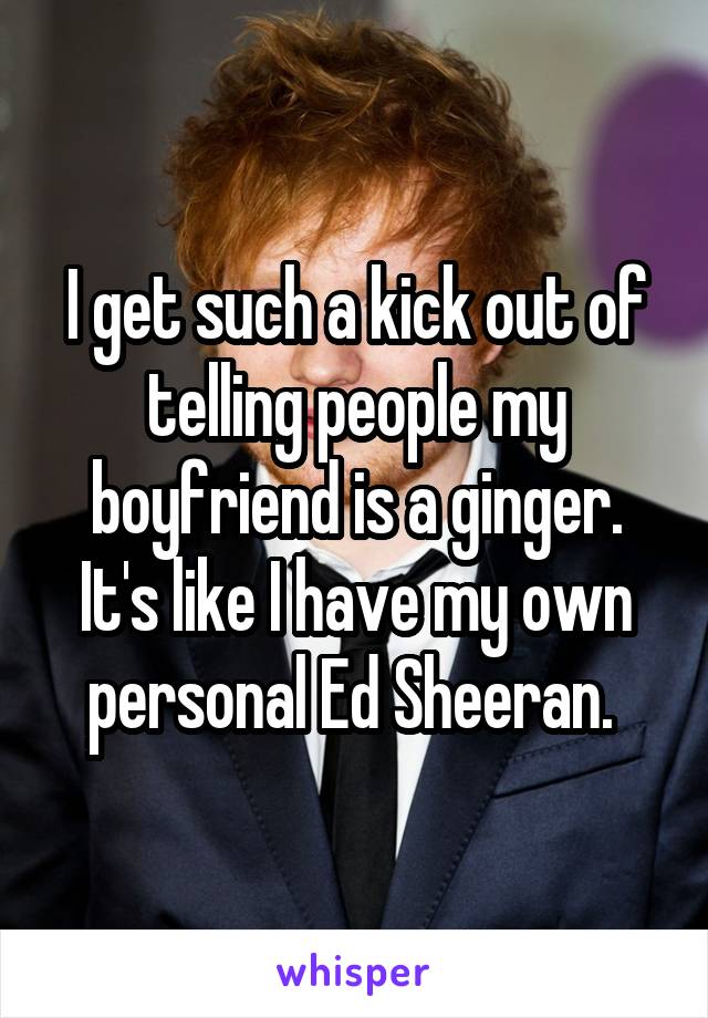 I get such a kick out of telling people my boyfriend is a ginger. It's like I have my own personal Ed Sheeran. 