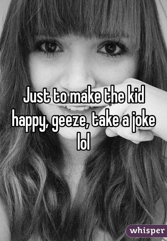 Just to make the kid happy, geeze, take a joke lol