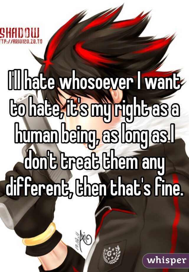 I'll hate whosoever I want to hate, it's my right as a human being, as long as I don't treat them any different, then that's fine. 