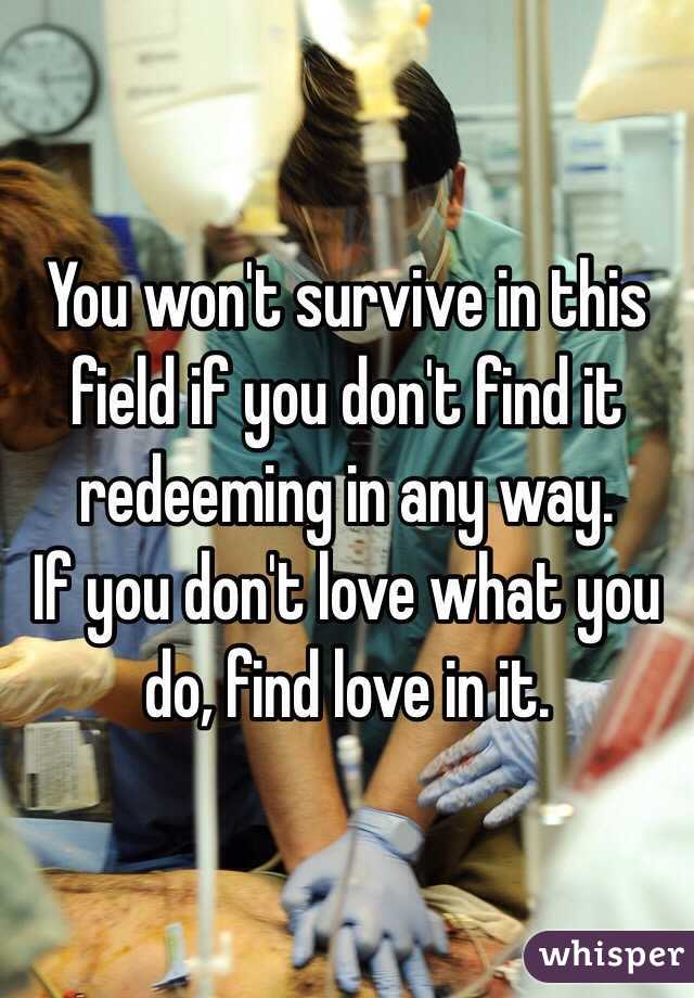You won't survive in this field if you don't find it redeeming in any way. 
If you don't love what you do, find love in it. 
