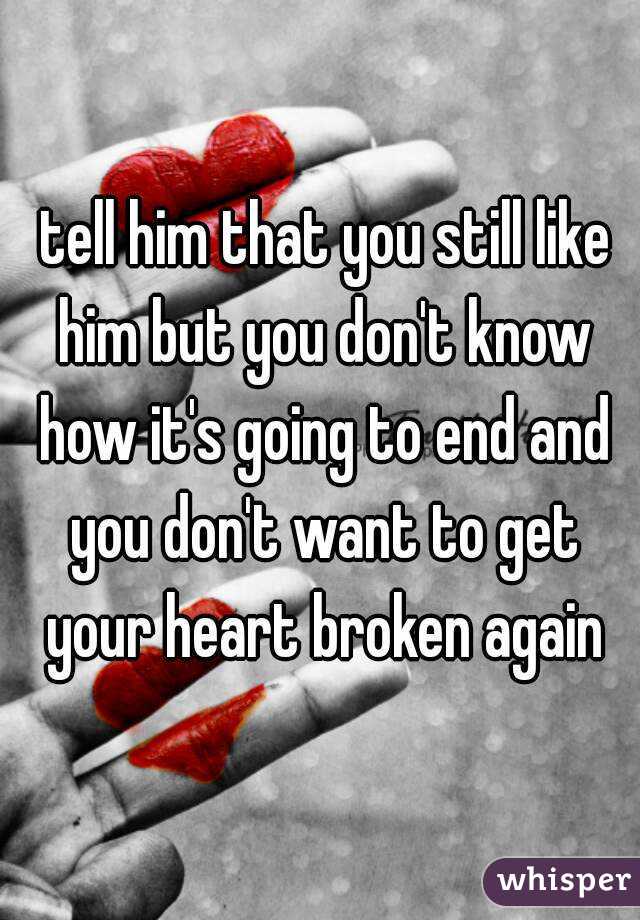  tell him that you still like him but you don't know how it's going to end and you don't want to get your heart broken again