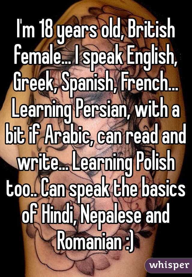 I'm 18 years old, British female... I speak English, Greek, Spanish, French... Learning Persian, with a bit if Arabic, can read and write... Learning Polish too.. Can speak the basics of Hindi, Nepalese and Romanian :) 