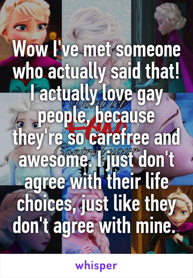 Wow I've met someone who actually said that!
I actually love gay people, because they're so carefree and awesome. I just don't agree with their life choices, just like they don't agree with mine. 