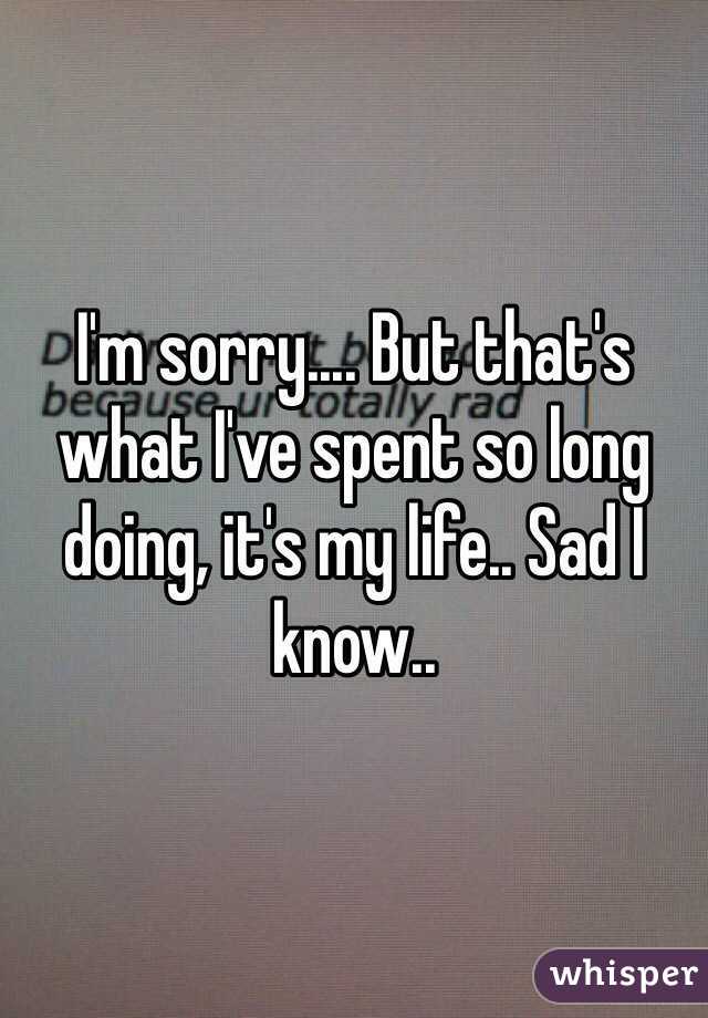 I'm sorry.... But that's what I've spent so long doing, it's my life.. Sad I know..