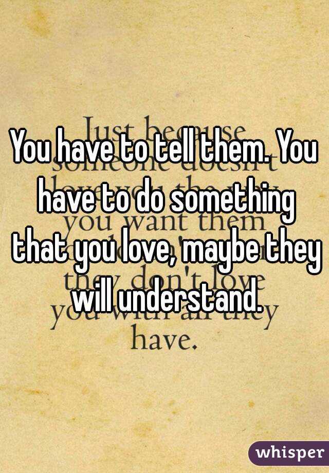 You have to tell them. You have to do something that you love, maybe they will understand.
