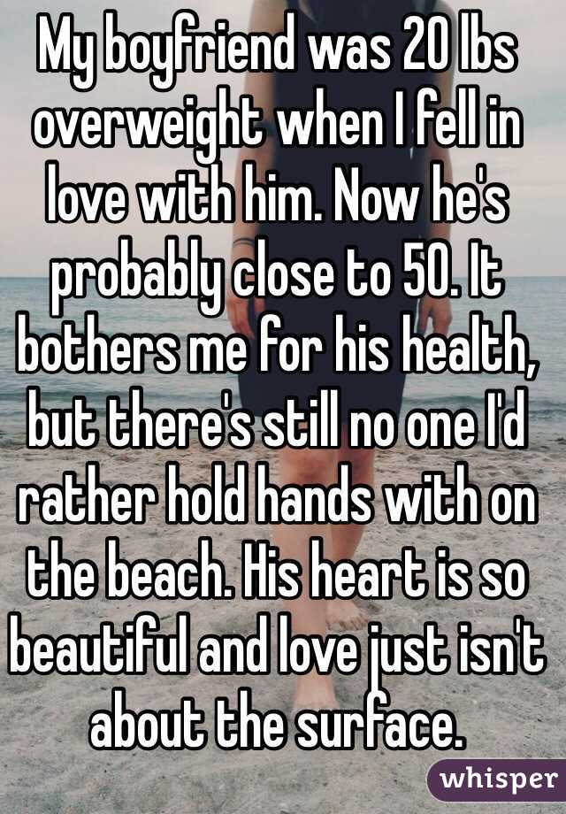 My boyfriend was 20 lbs overweight when I fell in love with him. Now he's probably close to 50. It bothers me for his health, but there's still no one I'd rather hold hands with on the beach. His heart is so beautiful and love just isn't about the surface. 
