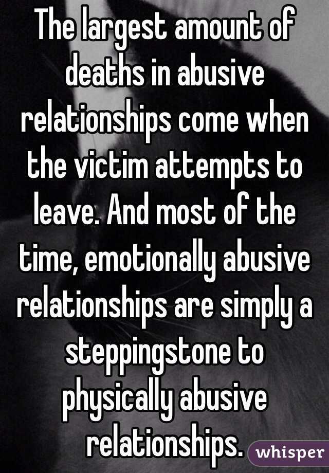 The largest amount of deaths in abusive relationships come when the victim attempts to leave. And most of the time, emotionally abusive relationships are simply a steppingstone to physically abusive relationships. 
