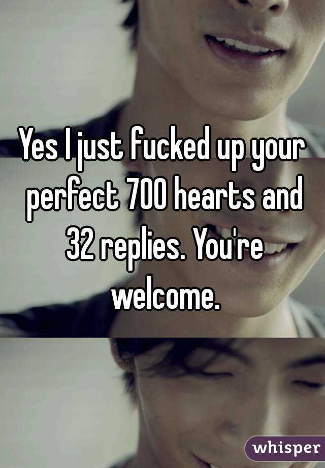 Yes I just fucked up your perfect 700 hearts and 32 replies. You're welcome.