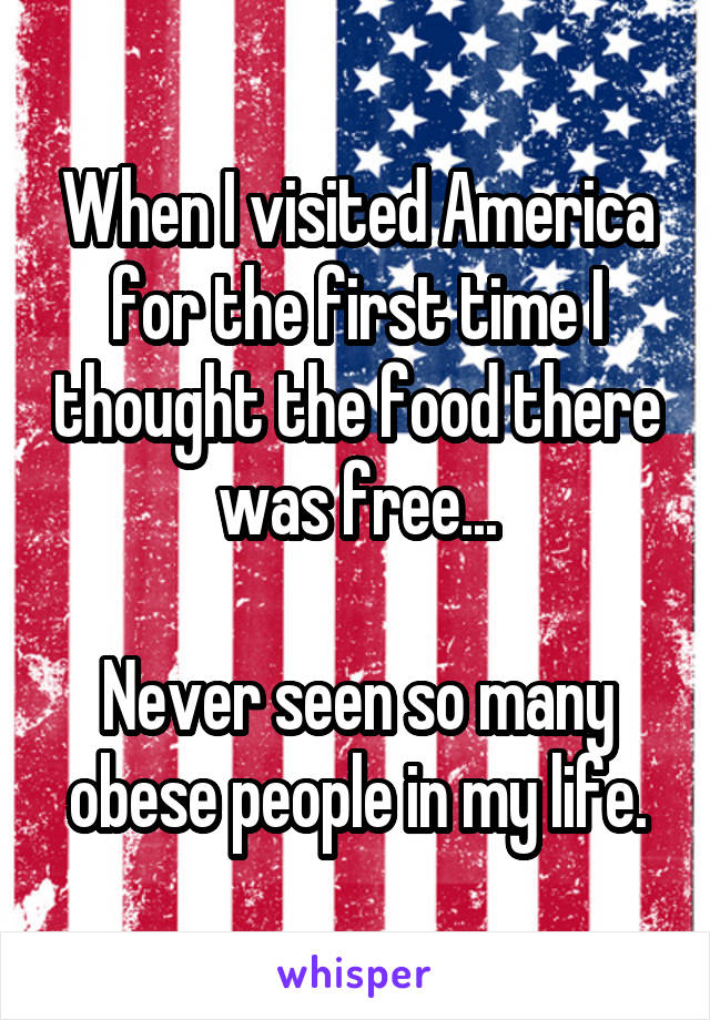 When I visited America for the first time I thought the food there was free...

Never seen so many obese people in my life.