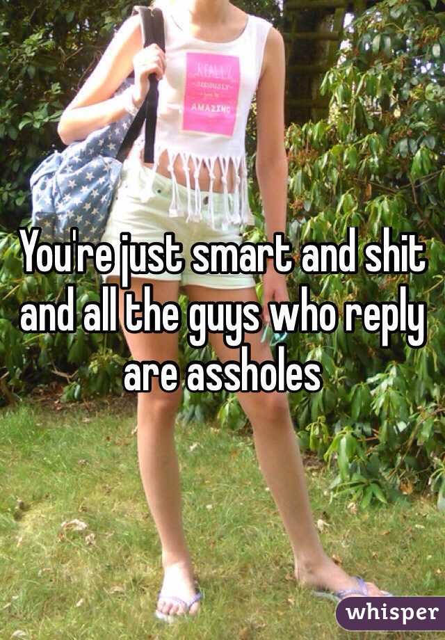 You're just smart and shit and all the guys who reply are assholes
